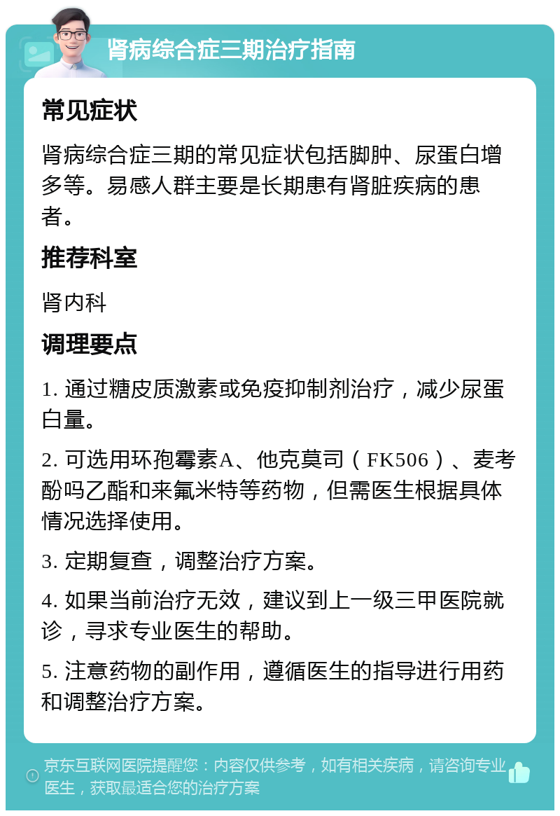 肾病综合症三期治疗指南 常见症状 肾病综合症三期的常见症状包括脚肿、尿蛋白增多等。易感人群主要是长期患有肾脏疾病的患者。 推荐科室 肾内科 调理要点 1. 通过糖皮质激素或免疫抑制剂治疗，减少尿蛋白量。 2. 可选用环孢霉素A、他克莫司（FK506）、麦考酚吗乙酯和来氟米特等药物，但需医生根据具体情况选择使用。 3. 定期复查，调整治疗方案。 4. 如果当前治疗无效，建议到上一级三甲医院就诊，寻求专业医生的帮助。 5. 注意药物的副作用，遵循医生的指导进行用药和调整治疗方案。