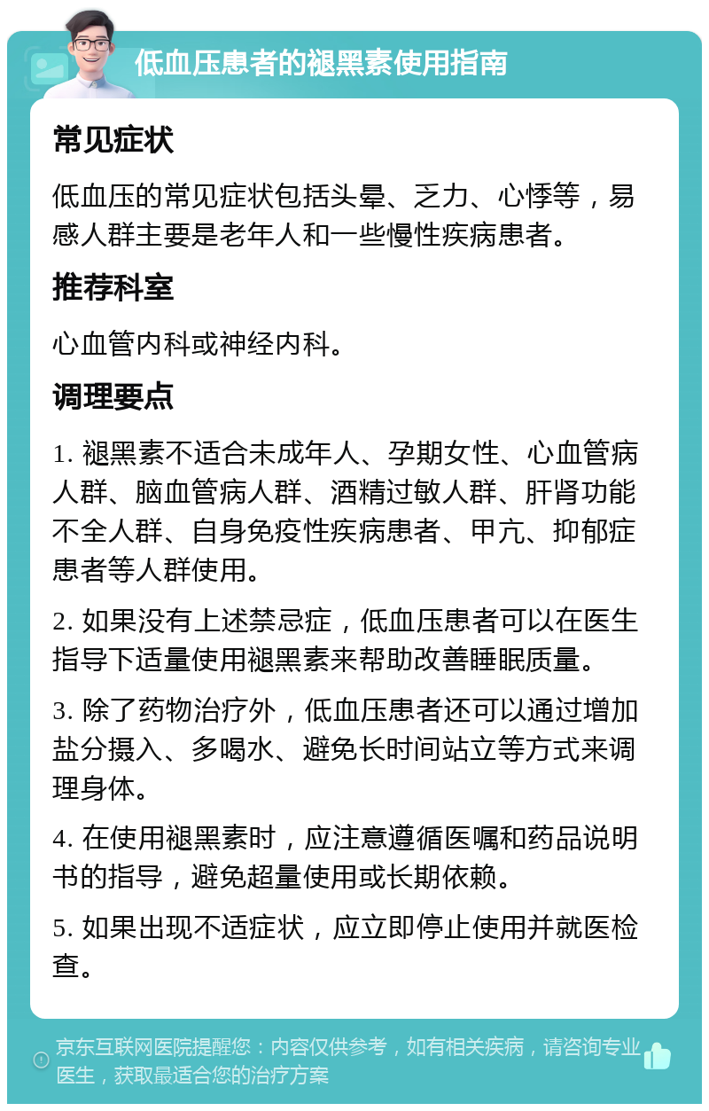 低血压患者的褪黑素使用指南 常见症状 低血压的常见症状包括头晕、乏力、心悸等，易感人群主要是老年人和一些慢性疾病患者。 推荐科室 心血管内科或神经内科。 调理要点 1. 褪黑素不适合未成年人、孕期女性、心血管病人群、脑血管病人群、酒精过敏人群、肝肾功能不全人群、自身免疫性疾病患者、甲亢、抑郁症患者等人群使用。 2. 如果没有上述禁忌症，低血压患者可以在医生指导下适量使用褪黑素来帮助改善睡眠质量。 3. 除了药物治疗外，低血压患者还可以通过增加盐分摄入、多喝水、避免长时间站立等方式来调理身体。 4. 在使用褪黑素时，应注意遵循医嘱和药品说明书的指导，避免超量使用或长期依赖。 5. 如果出现不适症状，应立即停止使用并就医检查。