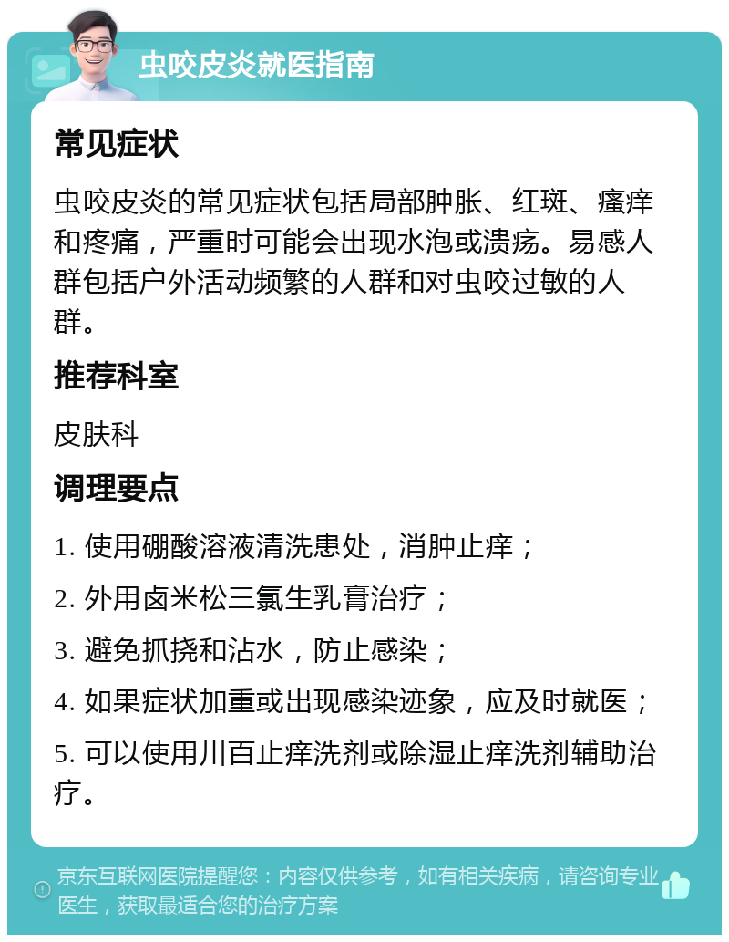 虫咬皮炎就医指南 常见症状 虫咬皮炎的常见症状包括局部肿胀、红斑、瘙痒和疼痛，严重时可能会出现水泡或溃疡。易感人群包括户外活动频繁的人群和对虫咬过敏的人群。 推荐科室 皮肤科 调理要点 1. 使用硼酸溶液清洗患处，消肿止痒； 2. 外用卤米松三氯生乳膏治疗； 3. 避免抓挠和沾水，防止感染； 4. 如果症状加重或出现感染迹象，应及时就医； 5. 可以使用川百止痒洗剂或除湿止痒洗剂辅助治疗。