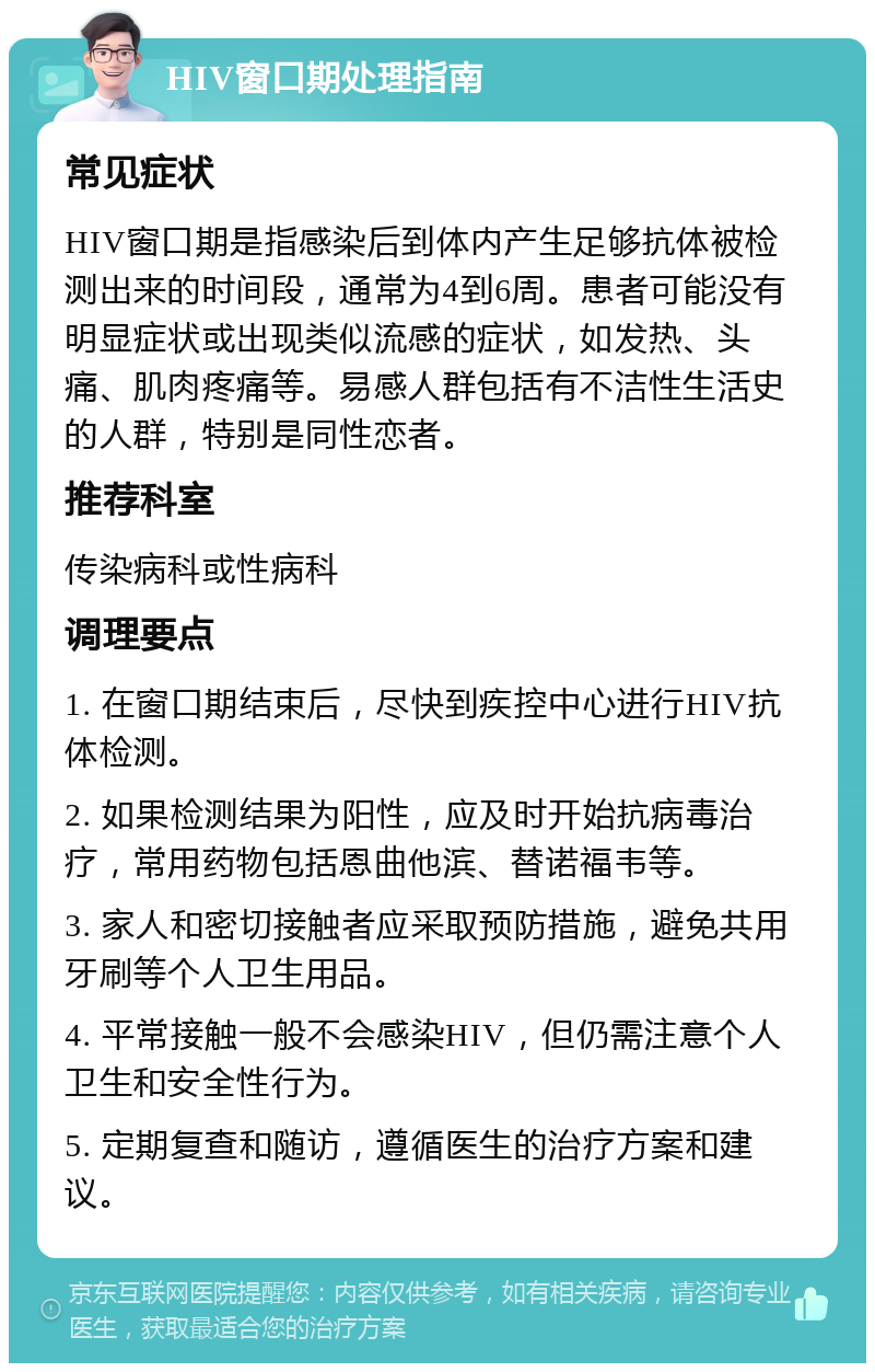 HIV窗口期处理指南 常见症状 HIV窗口期是指感染后到体内产生足够抗体被检测出来的时间段，通常为4到6周。患者可能没有明显症状或出现类似流感的症状，如发热、头痛、肌肉疼痛等。易感人群包括有不洁性生活史的人群，特别是同性恋者。 推荐科室 传染病科或性病科 调理要点 1. 在窗口期结束后，尽快到疾控中心进行HIV抗体检测。 2. 如果检测结果为阳性，应及时开始抗病毒治疗，常用药物包括恩曲他滨、替诺福韦等。 3. 家人和密切接触者应采取预防措施，避免共用牙刷等个人卫生用品。 4. 平常接触一般不会感染HIV，但仍需注意个人卫生和安全性行为。 5. 定期复查和随访，遵循医生的治疗方案和建议。