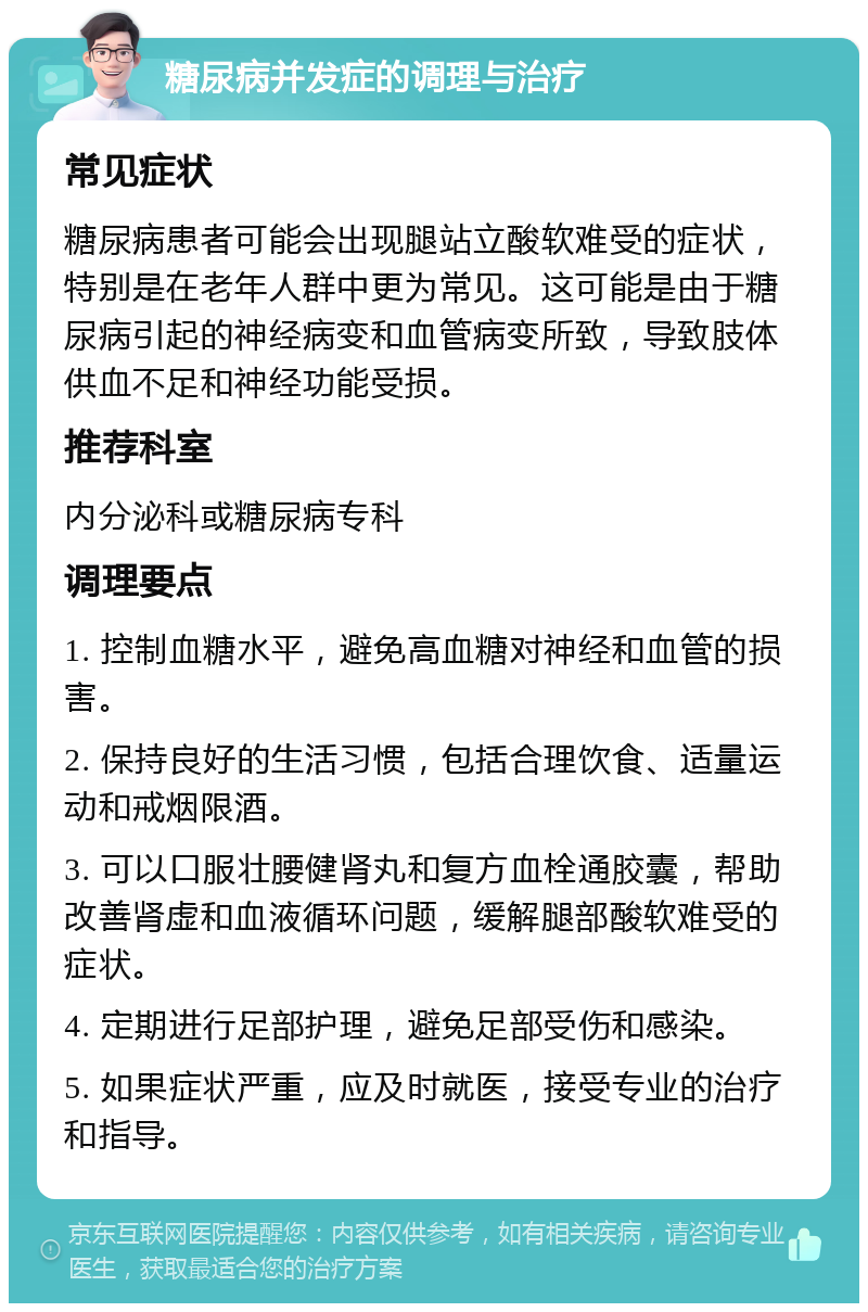 糖尿病并发症的调理与治疗 常见症状 糖尿病患者可能会出现腿站立酸软难受的症状，特别是在老年人群中更为常见。这可能是由于糖尿病引起的神经病变和血管病变所致，导致肢体供血不足和神经功能受损。 推荐科室 内分泌科或糖尿病专科 调理要点 1. 控制血糖水平，避免高血糖对神经和血管的损害。 2. 保持良好的生活习惯，包括合理饮食、适量运动和戒烟限酒。 3. 可以口服壮腰健肾丸和复方血栓通胶囊，帮助改善肾虚和血液循环问题，缓解腿部酸软难受的症状。 4. 定期进行足部护理，避免足部受伤和感染。 5. 如果症状严重，应及时就医，接受专业的治疗和指导。