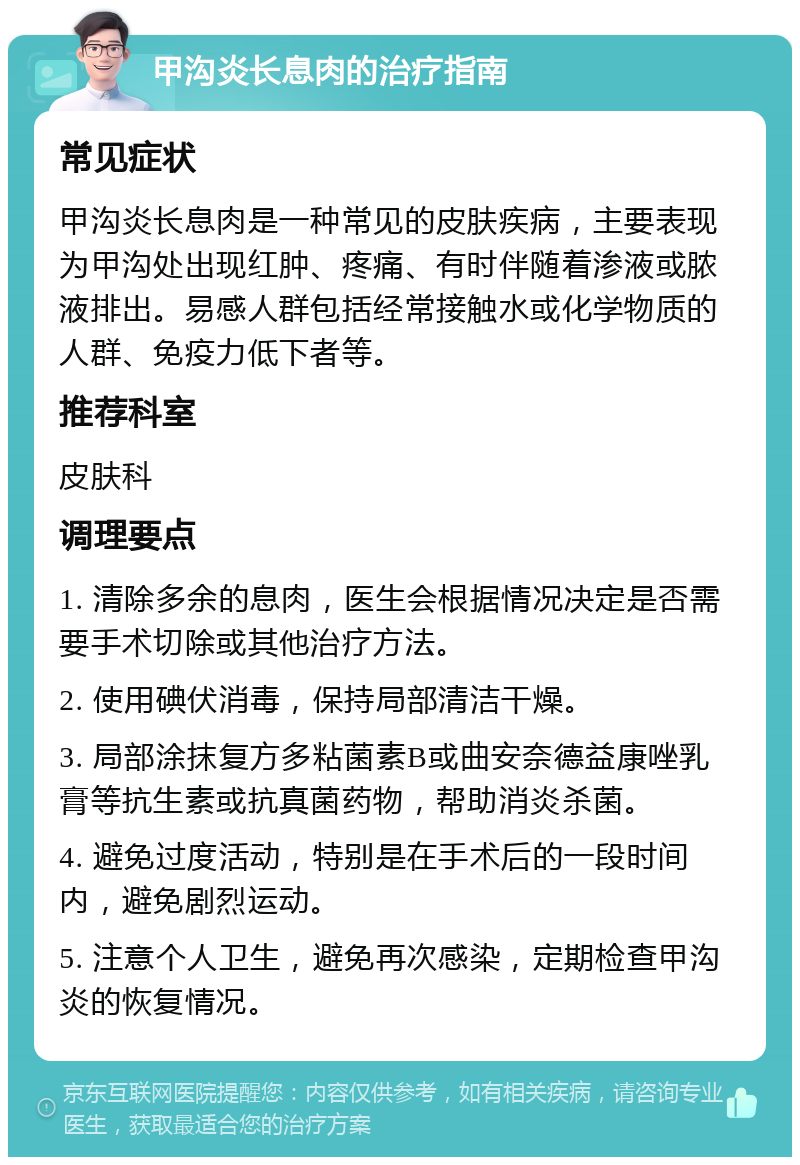 甲沟炎长息肉的治疗指南 常见症状 甲沟炎长息肉是一种常见的皮肤疾病，主要表现为甲沟处出现红肿、疼痛、有时伴随着渗液或脓液排出。易感人群包括经常接触水或化学物质的人群、免疫力低下者等。 推荐科室 皮肤科 调理要点 1. 清除多余的息肉，医生会根据情况决定是否需要手术切除或其他治疗方法。 2. 使用碘伏消毒，保持局部清洁干燥。 3. 局部涂抹复方多粘菌素B或曲安奈德益康唑乳膏等抗生素或抗真菌药物，帮助消炎杀菌。 4. 避免过度活动，特别是在手术后的一段时间内，避免剧烈运动。 5. 注意个人卫生，避免再次感染，定期检查甲沟炎的恢复情况。