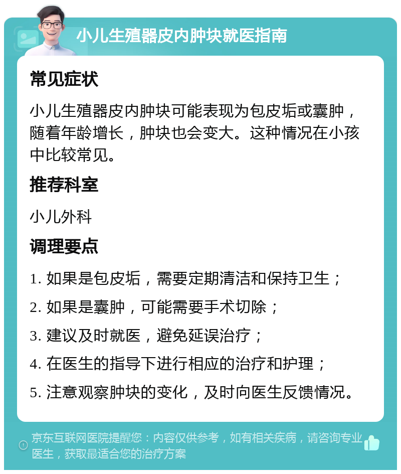 小儿生殖器皮内肿块就医指南 常见症状 小儿生殖器皮内肿块可能表现为包皮垢或囊肿，随着年龄增长，肿块也会变大。这种情况在小孩中比较常见。 推荐科室 小儿外科 调理要点 1. 如果是包皮垢，需要定期清洁和保持卫生； 2. 如果是囊肿，可能需要手术切除； 3. 建议及时就医，避免延误治疗； 4. 在医生的指导下进行相应的治疗和护理； 5. 注意观察肿块的变化，及时向医生反馈情况。