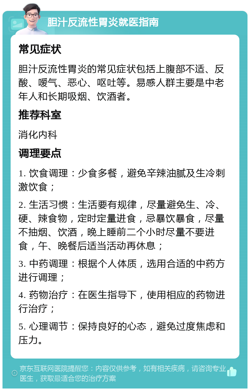 胆汁反流性胃炎就医指南 常见症状 胆汁反流性胃炎的常见症状包括上腹部不适、反酸、嗳气、恶心、呕吐等。易感人群主要是中老年人和长期吸烟、饮酒者。 推荐科室 消化内科 调理要点 1. 饮食调理：少食多餐，避免辛辣油腻及生冷刺激饮食； 2. 生活习惯：生活要有规律，尽量避免生、冷、硬、辣食物，定时定量进食，忌暴饮暴食，尽量不抽烟、饮酒，晚上睡前二个小时尽量不要进食，午、晚餐后适当活动再休息； 3. 中药调理：根据个人体质，选用合适的中药方进行调理； 4. 药物治疗：在医生指导下，使用相应的药物进行治疗； 5. 心理调节：保持良好的心态，避免过度焦虑和压力。