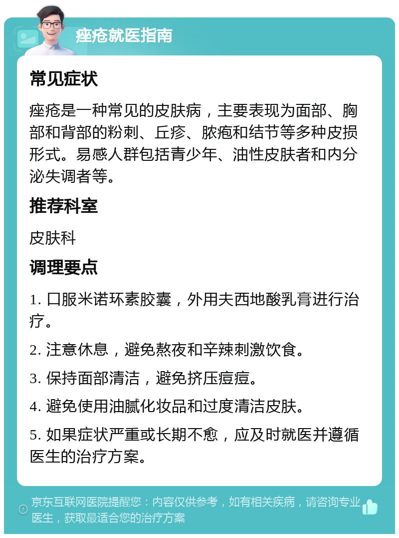 痤疮就医指南 常见症状 痤疮是一种常见的皮肤病，主要表现为面部、胸部和背部的粉刺、丘疹、脓疱和结节等多种皮损形式。易感人群包括青少年、油性皮肤者和内分泌失调者等。 推荐科室 皮肤科 调理要点 1. 口服米诺环素胶囊，外用夫西地酸乳膏进行治疗。 2. 注意休息，避免熬夜和辛辣刺激饮食。 3. 保持面部清洁，避免挤压痘痘。 4. 避免使用油腻化妆品和过度清洁皮肤。 5. 如果症状严重或长期不愈，应及时就医并遵循医生的治疗方案。