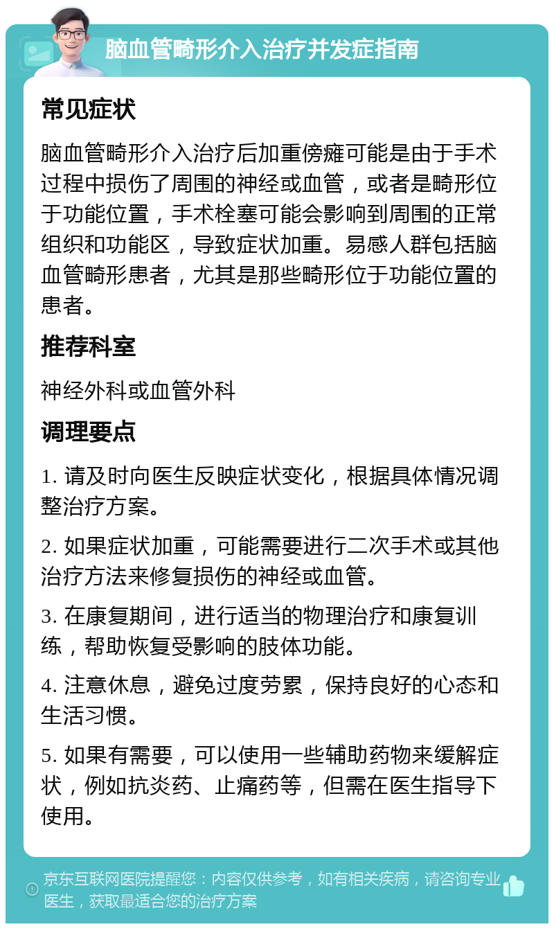 脑血管畸形介入治疗并发症指南 常见症状 脑血管畸形介入治疗后加重傍瘫可能是由于手术过程中损伤了周围的神经或血管，或者是畸形位于功能位置，手术栓塞可能会影响到周围的正常组织和功能区，导致症状加重。易感人群包括脑血管畸形患者，尤其是那些畸形位于功能位置的患者。 推荐科室 神经外科或血管外科 调理要点 1. 请及时向医生反映症状变化，根据具体情况调整治疗方案。 2. 如果症状加重，可能需要进行二次手术或其他治疗方法来修复损伤的神经或血管。 3. 在康复期间，进行适当的物理治疗和康复训练，帮助恢复受影响的肢体功能。 4. 注意休息，避免过度劳累，保持良好的心态和生活习惯。 5. 如果有需要，可以使用一些辅助药物来缓解症状，例如抗炎药、止痛药等，但需在医生指导下使用。