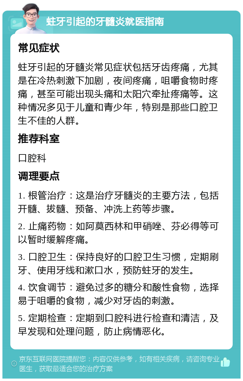 蛀牙引起的牙髓炎就医指南 常见症状 蛀牙引起的牙髓炎常见症状包括牙齿疼痛，尤其是在冷热刺激下加剧，夜间疼痛，咀嚼食物时疼痛，甚至可能出现头痛和太阳穴牵扯疼痛等。这种情况多见于儿童和青少年，特别是那些口腔卫生不佳的人群。 推荐科室 口腔科 调理要点 1. 根管治疗：这是治疗牙髓炎的主要方法，包括开髓、拔髓、预备、冲洗上药等步骤。 2. 止痛药物：如阿莫西林和甲硝唑、芬必得等可以暂时缓解疼痛。 3. 口腔卫生：保持良好的口腔卫生习惯，定期刷牙、使用牙线和漱口水，预防蛀牙的发生。 4. 饮食调节：避免过多的糖分和酸性食物，选择易于咀嚼的食物，减少对牙齿的刺激。 5. 定期检查：定期到口腔科进行检查和清洁，及早发现和处理问题，防止病情恶化。