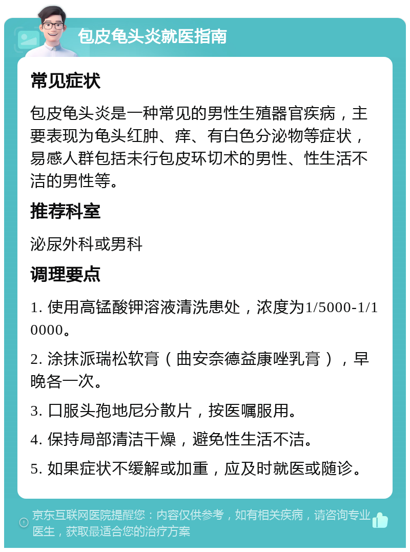 包皮龟头炎就医指南 常见症状 包皮龟头炎是一种常见的男性生殖器官疾病，主要表现为龟头红肿、痒、有白色分泌物等症状，易感人群包括未行包皮环切术的男性、性生活不洁的男性等。 推荐科室 泌尿外科或男科 调理要点 1. 使用高锰酸钾溶液清洗患处，浓度为1/5000-1/10000。 2. 涂抹派瑞松软膏（曲安奈德益康唑乳膏），早晚各一次。 3. 口服头孢地尼分散片，按医嘱服用。 4. 保持局部清洁干燥，避免性生活不洁。 5. 如果症状不缓解或加重，应及时就医或随诊。