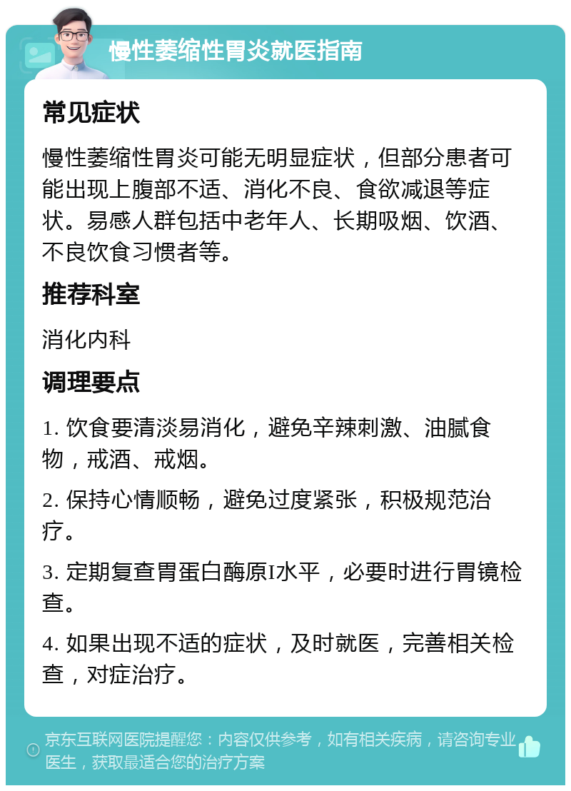 慢性萎缩性胃炎就医指南 常见症状 慢性萎缩性胃炎可能无明显症状，但部分患者可能出现上腹部不适、消化不良、食欲减退等症状。易感人群包括中老年人、长期吸烟、饮酒、不良饮食习惯者等。 推荐科室 消化内科 调理要点 1. 饮食要清淡易消化，避免辛辣刺激、油腻食物，戒酒、戒烟。 2. 保持心情顺畅，避免过度紧张，积极规范治疗。 3. 定期复查胃蛋白酶原I水平，必要时进行胃镜检查。 4. 如果出现不适的症状，及时就医，完善相关检查，对症治疗。