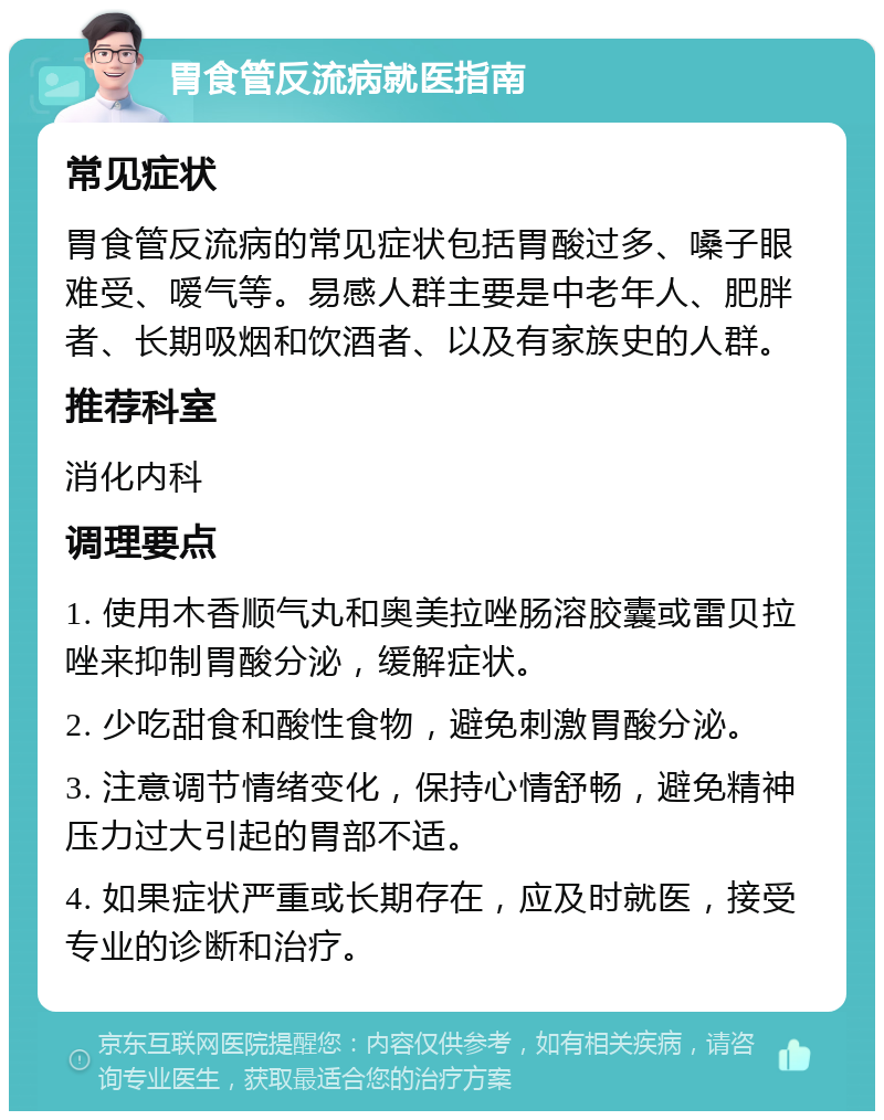 胃食管反流病就医指南 常见症状 胃食管反流病的常见症状包括胃酸过多、嗓子眼难受、嗳气等。易感人群主要是中老年人、肥胖者、长期吸烟和饮酒者、以及有家族史的人群。 推荐科室 消化内科 调理要点 1. 使用木香顺气丸和奥美拉唑肠溶胶囊或雷贝拉唑来抑制胃酸分泌，缓解症状。 2. 少吃甜食和酸性食物，避免刺激胃酸分泌。 3. 注意调节情绪变化，保持心情舒畅，避免精神压力过大引起的胃部不适。 4. 如果症状严重或长期存在，应及时就医，接受专业的诊断和治疗。