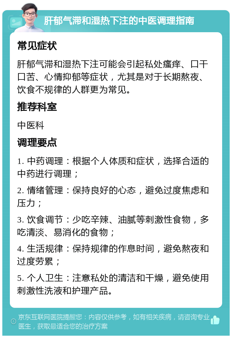 肝郁气滞和湿热下注的中医调理指南 常见症状 肝郁气滞和湿热下注可能会引起私处瘙痒、口干口苦、心情抑郁等症状，尤其是对于长期熬夜、饮食不规律的人群更为常见。 推荐科室 中医科 调理要点 1. 中药调理：根据个人体质和症状，选择合适的中药进行调理； 2. 情绪管理：保持良好的心态，避免过度焦虑和压力； 3. 饮食调节：少吃辛辣、油腻等刺激性食物，多吃清淡、易消化的食物； 4. 生活规律：保持规律的作息时间，避免熬夜和过度劳累； 5. 个人卫生：注意私处的清洁和干燥，避免使用刺激性洗液和护理产品。