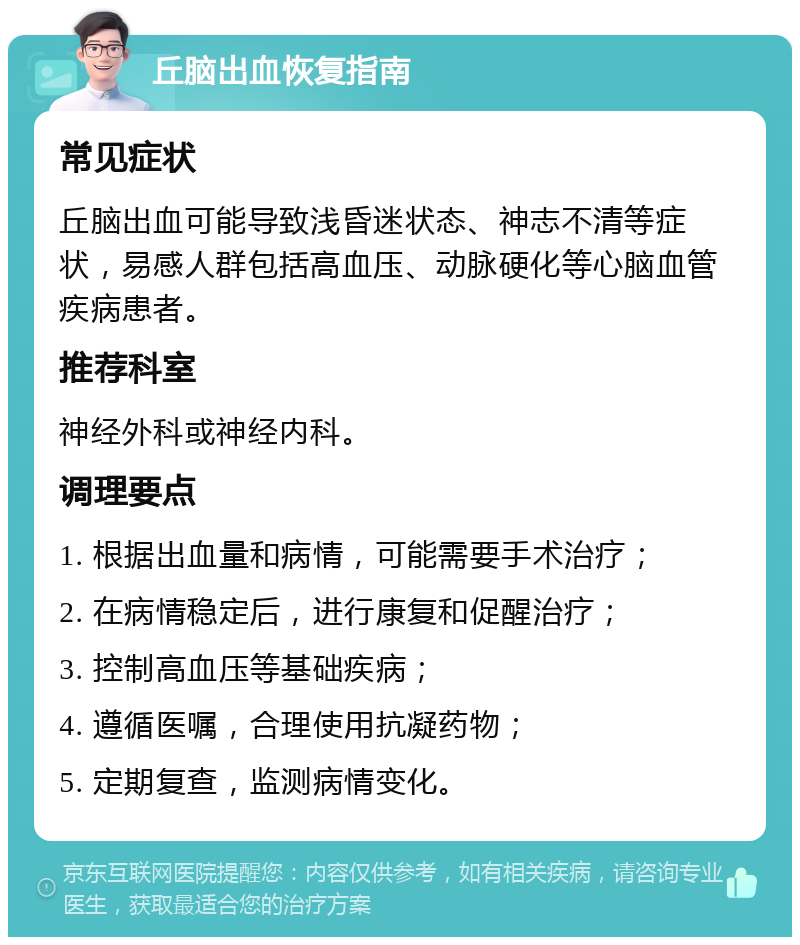 丘脑出血恢复指南 常见症状 丘脑出血可能导致浅昏迷状态、神志不清等症状，易感人群包括高血压、动脉硬化等心脑血管疾病患者。 推荐科室 神经外科或神经内科。 调理要点 1. 根据出血量和病情，可能需要手术治疗； 2. 在病情稳定后，进行康复和促醒治疗； 3. 控制高血压等基础疾病； 4. 遵循医嘱，合理使用抗凝药物； 5. 定期复查，监测病情变化。