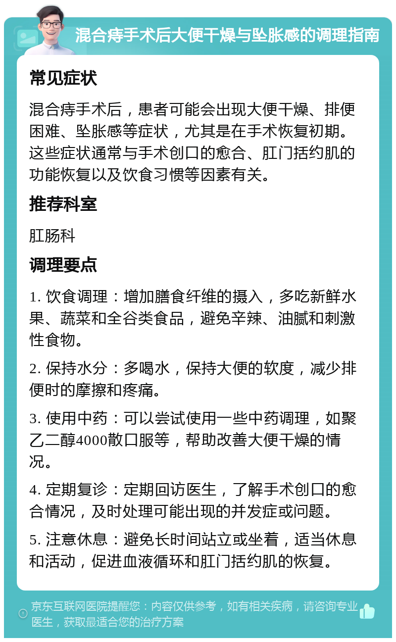 混合痔手术后大便干燥与坠胀感的调理指南 常见症状 混合痔手术后，患者可能会出现大便干燥、排便困难、坠胀感等症状，尤其是在手术恢复初期。这些症状通常与手术创口的愈合、肛门括约肌的功能恢复以及饮食习惯等因素有关。 推荐科室 肛肠科 调理要点 1. 饮食调理：增加膳食纤维的摄入，多吃新鲜水果、蔬菜和全谷类食品，避免辛辣、油腻和刺激性食物。 2. 保持水分：多喝水，保持大便的软度，减少排便时的摩擦和疼痛。 3. 使用中药：可以尝试使用一些中药调理，如聚乙二醇4000散口服等，帮助改善大便干燥的情况。 4. 定期复诊：定期回访医生，了解手术创口的愈合情况，及时处理可能出现的并发症或问题。 5. 注意休息：避免长时间站立或坐着，适当休息和活动，促进血液循环和肛门括约肌的恢复。