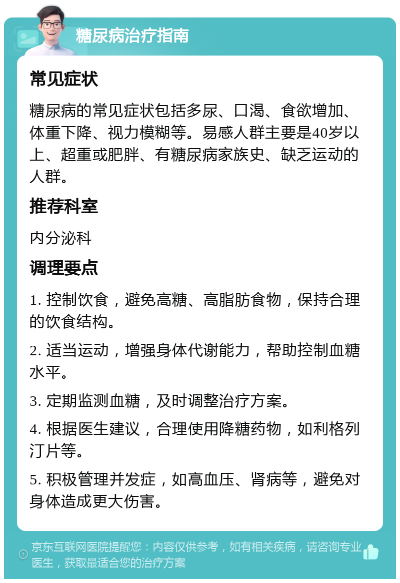 糖尿病治疗指南 常见症状 糖尿病的常见症状包括多尿、口渴、食欲增加、体重下降、视力模糊等。易感人群主要是40岁以上、超重或肥胖、有糖尿病家族史、缺乏运动的人群。 推荐科室 内分泌科 调理要点 1. 控制饮食，避免高糖、高脂肪食物，保持合理的饮食结构。 2. 适当运动，增强身体代谢能力，帮助控制血糖水平。 3. 定期监测血糖，及时调整治疗方案。 4. 根据医生建议，合理使用降糖药物，如利格列汀片等。 5. 积极管理并发症，如高血压、肾病等，避免对身体造成更大伤害。