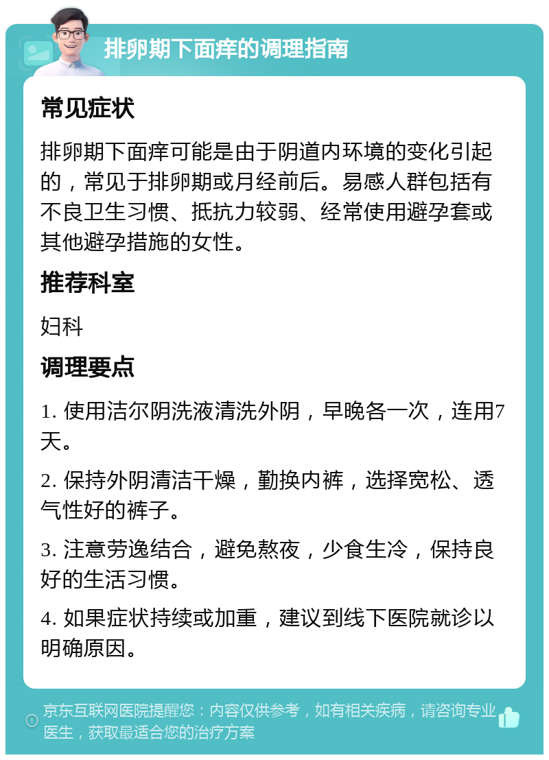 排卵期下面痒的调理指南 常见症状 排卵期下面痒可能是由于阴道内环境的变化引起的，常见于排卵期或月经前后。易感人群包括有不良卫生习惯、抵抗力较弱、经常使用避孕套或其他避孕措施的女性。 推荐科室 妇科 调理要点 1. 使用洁尔阴洗液清洗外阴，早晚各一次，连用7天。 2. 保持外阴清洁干燥，勤换内裤，选择宽松、透气性好的裤子。 3. 注意劳逸结合，避免熬夜，少食生冷，保持良好的生活习惯。 4. 如果症状持续或加重，建议到线下医院就诊以明确原因。