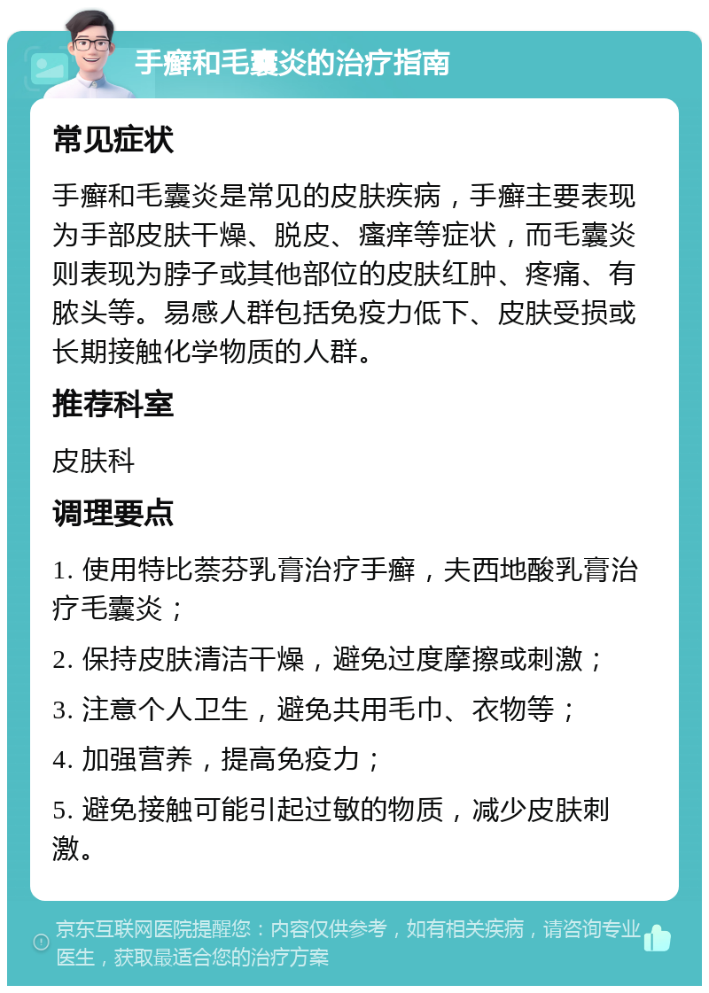 手癣和毛囊炎的治疗指南 常见症状 手癣和毛囊炎是常见的皮肤疾病，手癣主要表现为手部皮肤干燥、脱皮、瘙痒等症状，而毛囊炎则表现为脖子或其他部位的皮肤红肿、疼痛、有脓头等。易感人群包括免疫力低下、皮肤受损或长期接触化学物质的人群。 推荐科室 皮肤科 调理要点 1. 使用特比萘芬乳膏治疗手癣，夫西地酸乳膏治疗毛囊炎； 2. 保持皮肤清洁干燥，避免过度摩擦或刺激； 3. 注意个人卫生，避免共用毛巾、衣物等； 4. 加强营养，提高免疫力； 5. 避免接触可能引起过敏的物质，减少皮肤刺激。