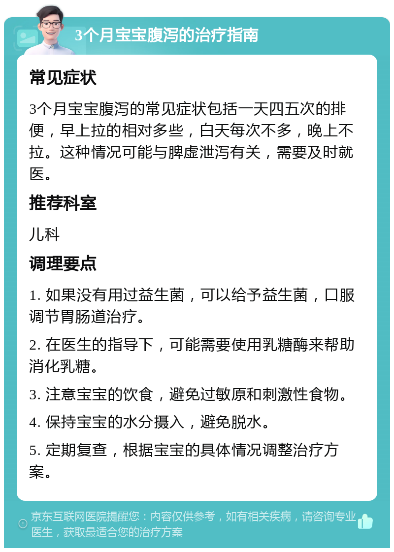 3个月宝宝腹泻的治疗指南 常见症状 3个月宝宝腹泻的常见症状包括一天四五次的排便，早上拉的相对多些，白天每次不多，晚上不拉。这种情况可能与脾虚泄泻有关，需要及时就医。 推荐科室 儿科 调理要点 1. 如果没有用过益生菌，可以给予益生菌，口服调节胃肠道治疗。 2. 在医生的指导下，可能需要使用乳糖酶来帮助消化乳糖。 3. 注意宝宝的饮食，避免过敏原和刺激性食物。 4. 保持宝宝的水分摄入，避免脱水。 5. 定期复查，根据宝宝的具体情况调整治疗方案。