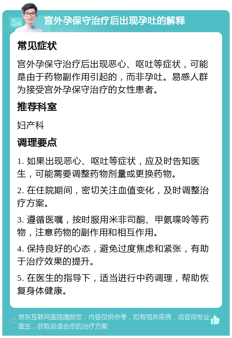 宫外孕保守治疗后出现孕吐的解释 常见症状 宫外孕保守治疗后出现恶心、呕吐等症状，可能是由于药物副作用引起的，而非孕吐。易感人群为接受宫外孕保守治疗的女性患者。 推荐科室 妇产科 调理要点 1. 如果出现恶心、呕吐等症状，应及时告知医生，可能需要调整药物剂量或更换药物。 2. 在住院期间，密切关注血值变化，及时调整治疗方案。 3. 遵循医嘱，按时服用米非司酮、甲氨喋呤等药物，注意药物的副作用和相互作用。 4. 保持良好的心态，避免过度焦虑和紧张，有助于治疗效果的提升。 5. 在医生的指导下，适当进行中药调理，帮助恢复身体健康。