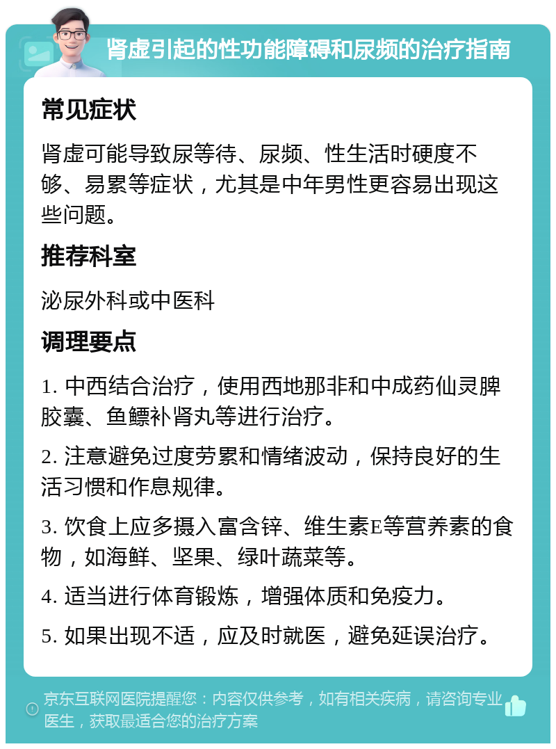 肾虚引起的性功能障碍和尿频的治疗指南 常见症状 肾虚可能导致尿等待、尿频、性生活时硬度不够、易累等症状，尤其是中年男性更容易出现这些问题。 推荐科室 泌尿外科或中医科 调理要点 1. 中西结合治疗，使用西地那非和中成药仙灵脾胶囊、鱼鳔补肾丸等进行治疗。 2. 注意避免过度劳累和情绪波动，保持良好的生活习惯和作息规律。 3. 饮食上应多摄入富含锌、维生素E等营养素的食物，如海鲜、坚果、绿叶蔬菜等。 4. 适当进行体育锻炼，增强体质和免疫力。 5. 如果出现不适，应及时就医，避免延误治疗。