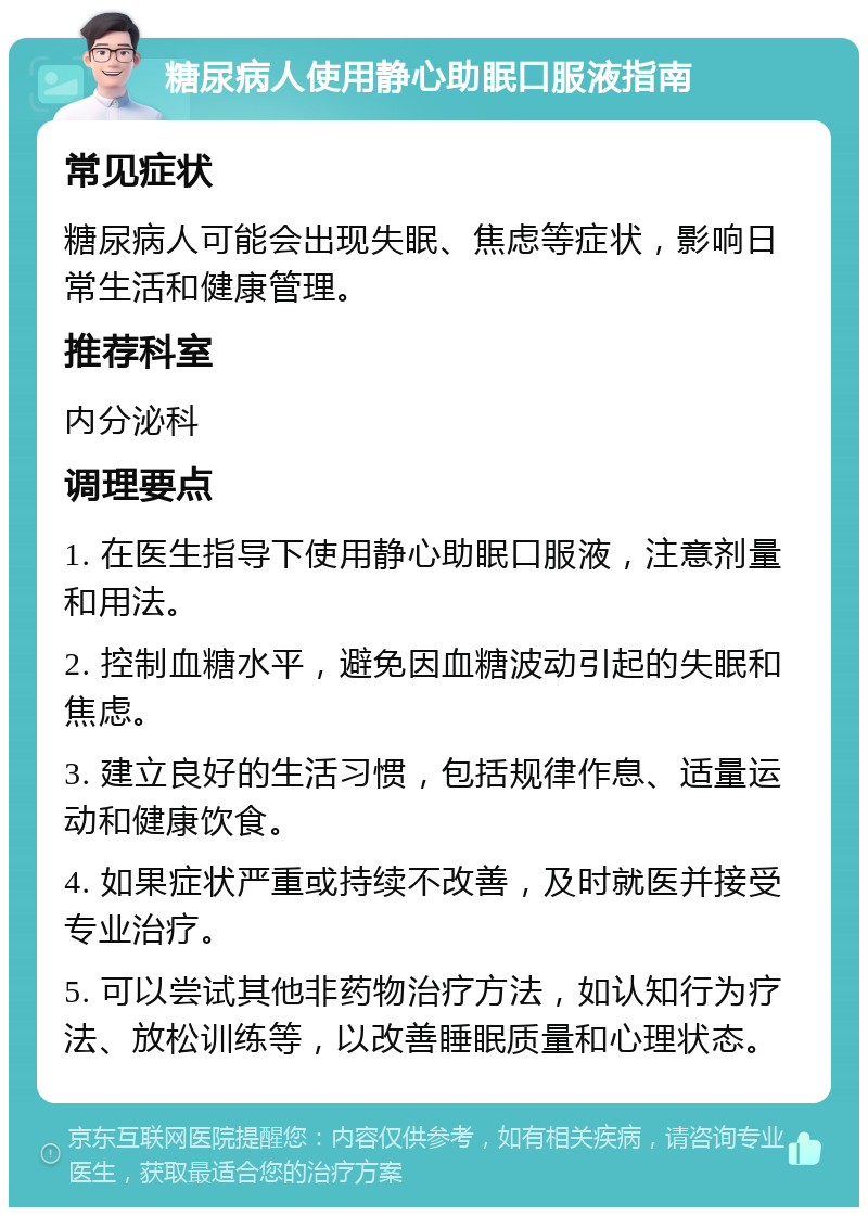 糖尿病人使用静心助眠口服液指南 常见症状 糖尿病人可能会出现失眠、焦虑等症状，影响日常生活和健康管理。 推荐科室 内分泌科 调理要点 1. 在医生指导下使用静心助眠口服液，注意剂量和用法。 2. 控制血糖水平，避免因血糖波动引起的失眠和焦虑。 3. 建立良好的生活习惯，包括规律作息、适量运动和健康饮食。 4. 如果症状严重或持续不改善，及时就医并接受专业治疗。 5. 可以尝试其他非药物治疗方法，如认知行为疗法、放松训练等，以改善睡眠质量和心理状态。