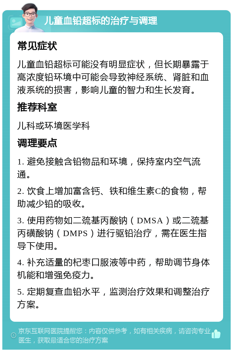 儿童血铅超标的治疗与调理 常见症状 儿童血铅超标可能没有明显症状，但长期暴露于高浓度铅环境中可能会导致神经系统、肾脏和血液系统的损害，影响儿童的智力和生长发育。 推荐科室 儿科或环境医学科 调理要点 1. 避免接触含铅物品和环境，保持室内空气流通。 2. 饮食上增加富含钙、铁和维生素C的食物，帮助减少铅的吸收。 3. 使用药物如二巯基丙酸钠（DMSA）或二巯基丙磺酸钠（DMPS）进行驱铅治疗，需在医生指导下使用。 4. 补充适量的杞枣口服液等中药，帮助调节身体机能和增强免疫力。 5. 定期复查血铅水平，监测治疗效果和调整治疗方案。