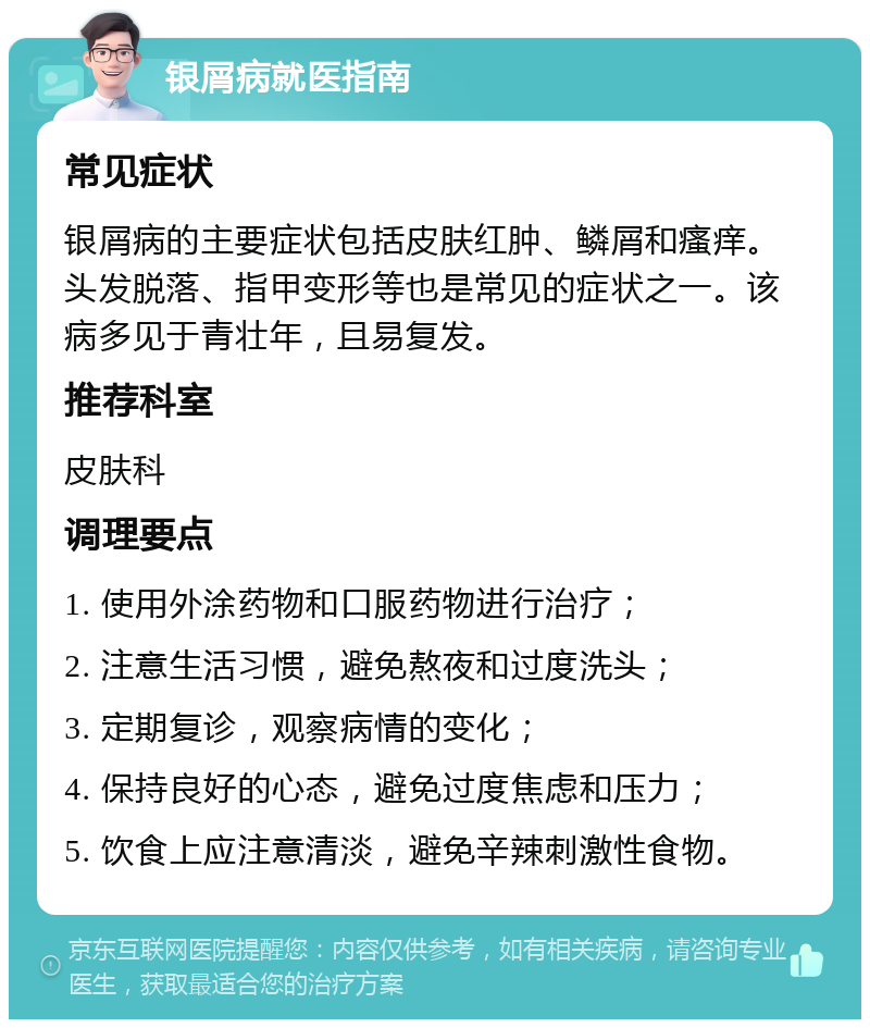 银屑病就医指南 常见症状 银屑病的主要症状包括皮肤红肿、鳞屑和瘙痒。头发脱落、指甲变形等也是常见的症状之一。该病多见于青壮年，且易复发。 推荐科室 皮肤科 调理要点 1. 使用外涂药物和口服药物进行治疗； 2. 注意生活习惯，避免熬夜和过度洗头； 3. 定期复诊，观察病情的变化； 4. 保持良好的心态，避免过度焦虑和压力； 5. 饮食上应注意清淡，避免辛辣刺激性食物。