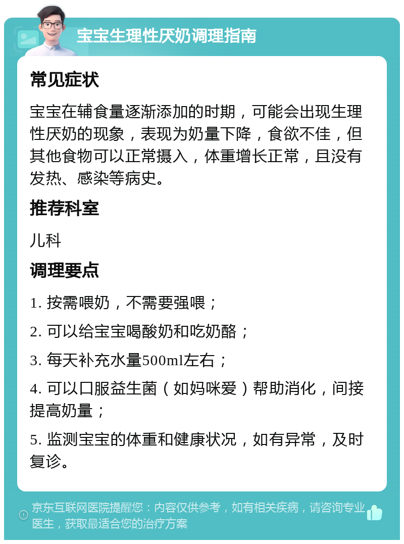 宝宝生理性厌奶调理指南 常见症状 宝宝在辅食量逐渐添加的时期，可能会出现生理性厌奶的现象，表现为奶量下降，食欲不佳，但其他食物可以正常摄入，体重增长正常，且没有发热、感染等病史。 推荐科室 儿科 调理要点 1. 按需喂奶，不需要强喂； 2. 可以给宝宝喝酸奶和吃奶酪； 3. 每天补充水量500ml左右； 4. 可以口服益生菌（如妈咪爱）帮助消化，间接提高奶量； 5. 监测宝宝的体重和健康状况，如有异常，及时复诊。