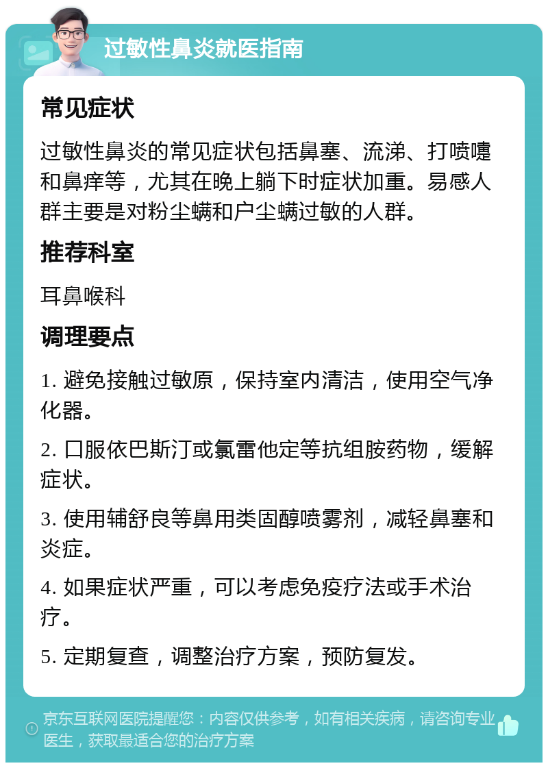 过敏性鼻炎就医指南 常见症状 过敏性鼻炎的常见症状包括鼻塞、流涕、打喷嚏和鼻痒等，尤其在晚上躺下时症状加重。易感人群主要是对粉尘螨和户尘螨过敏的人群。 推荐科室 耳鼻喉科 调理要点 1. 避免接触过敏原，保持室内清洁，使用空气净化器。 2. 口服依巴斯汀或氯雷他定等抗组胺药物，缓解症状。 3. 使用辅舒良等鼻用类固醇喷雾剂，减轻鼻塞和炎症。 4. 如果症状严重，可以考虑免疫疗法或手术治疗。 5. 定期复查，调整治疗方案，预防复发。