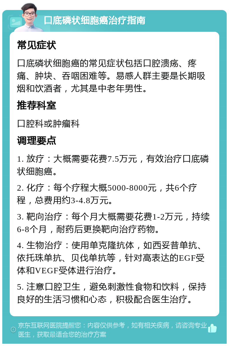 口底磷状细胞癌治疗指南 常见症状 口底磷状细胞癌的常见症状包括口腔溃疡、疼痛、肿块、吞咽困难等。易感人群主要是长期吸烟和饮酒者，尤其是中老年男性。 推荐科室 口腔科或肿瘤科 调理要点 1. 放疗：大概需要花费7.5万元，有效治疗口底磷状细胞癌。 2. 化疗：每个疗程大概5000-8000元，共6个疗程，总费用约3-4.8万元。 3. 靶向治疗：每个月大概需要花费1-2万元，持续6-8个月，耐药后更换靶向治疗药物。 4. 生物治疗：使用单克隆抗体，如西妥昔单抗、依托珠单抗、贝伐单抗等，针对高表达的EGF受体和VEGF受体进行治疗。 5. 注意口腔卫生，避免刺激性食物和饮料，保持良好的生活习惯和心态，积极配合医生治疗。