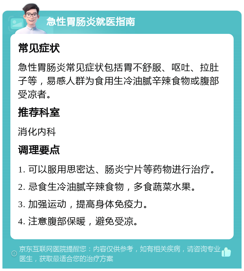 急性胃肠炎就医指南 常见症状 急性胃肠炎常见症状包括胃不舒服、呕吐、拉肚子等，易感人群为食用生冷油腻辛辣食物或腹部受凉者。 推荐科室 消化内科 调理要点 1. 可以服用思密达、肠炎宁片等药物进行治疗。 2. 忌食生冷油腻辛辣食物，多食蔬菜水果。 3. 加强运动，提高身体免疫力。 4. 注意腹部保暖，避免受凉。