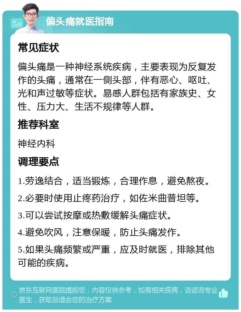 偏头痛就医指南 常见症状 偏头痛是一种神经系统疾病，主要表现为反复发作的头痛，通常在一侧头部，伴有恶心、呕吐、光和声过敏等症状。易感人群包括有家族史、女性、压力大、生活不规律等人群。 推荐科室 神经内科 调理要点 1.劳逸结合，适当锻炼，合理作息，避免熬夜。 2.必要时使用止疼药治疗，如佐米曲普坦等。 3.可以尝试按摩或热敷缓解头痛症状。 4.避免吹风，注意保暖，防止头痛发作。 5.如果头痛频繁或严重，应及时就医，排除其他可能的疾病。