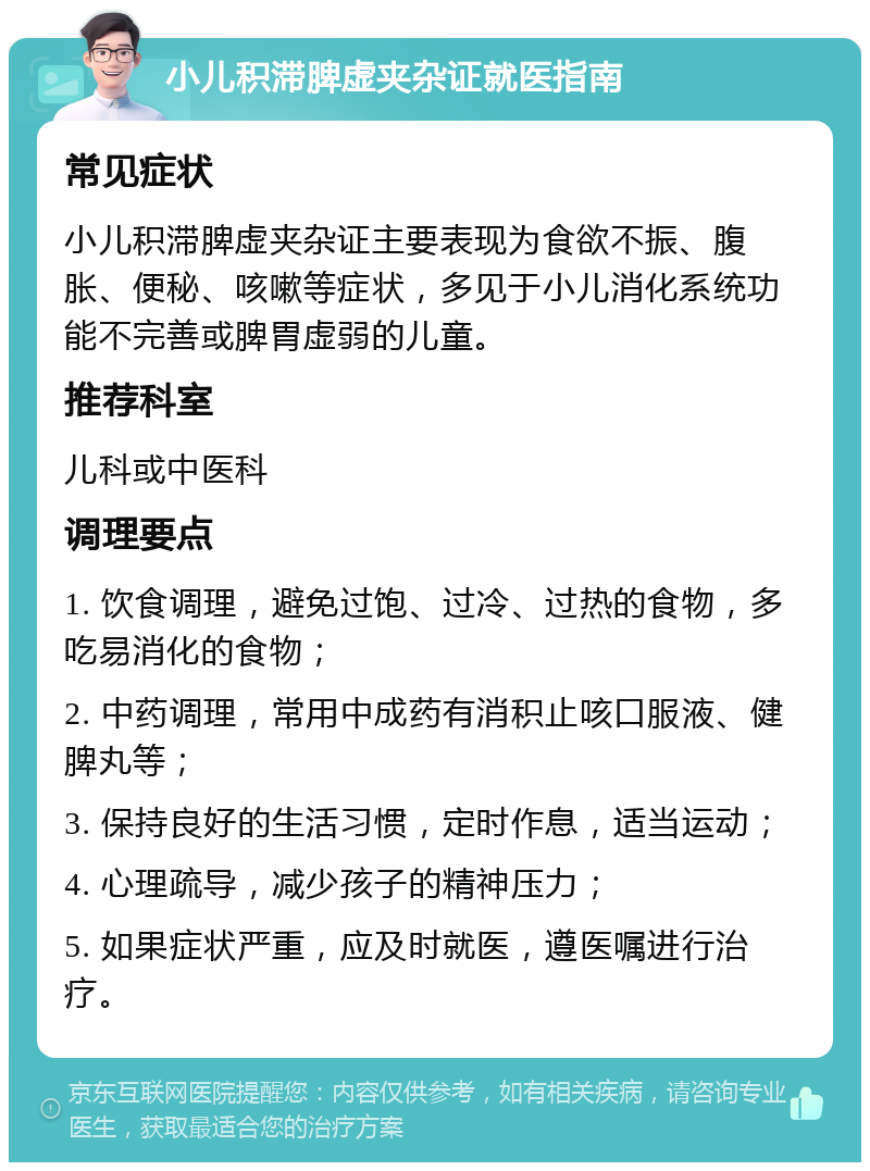 小儿积滞脾虚夹杂证就医指南 常见症状 小儿积滞脾虚夹杂证主要表现为食欲不振、腹胀、便秘、咳嗽等症状，多见于小儿消化系统功能不完善或脾胃虚弱的儿童。 推荐科室 儿科或中医科 调理要点 1. 饮食调理，避免过饱、过冷、过热的食物，多吃易消化的食物； 2. 中药调理，常用中成药有消积止咳口服液、健脾丸等； 3. 保持良好的生活习惯，定时作息，适当运动； 4. 心理疏导，减少孩子的精神压力； 5. 如果症状严重，应及时就医，遵医嘱进行治疗。