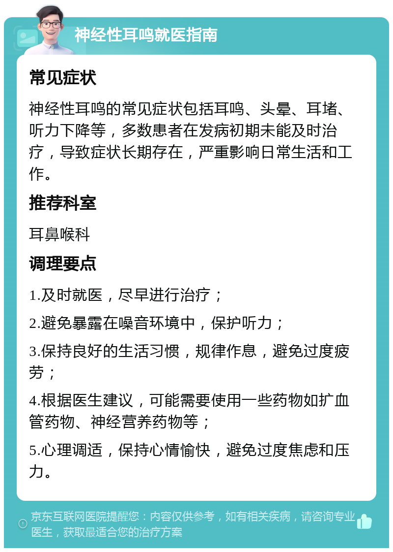 神经性耳鸣就医指南 常见症状 神经性耳鸣的常见症状包括耳鸣、头晕、耳堵、听力下降等，多数患者在发病初期未能及时治疗，导致症状长期存在，严重影响日常生活和工作。 推荐科室 耳鼻喉科 调理要点 1.及时就医，尽早进行治疗； 2.避免暴露在噪音环境中，保护听力； 3.保持良好的生活习惯，规律作息，避免过度疲劳； 4.根据医生建议，可能需要使用一些药物如扩血管药物、神经营养药物等； 5.心理调适，保持心情愉快，避免过度焦虑和压力。