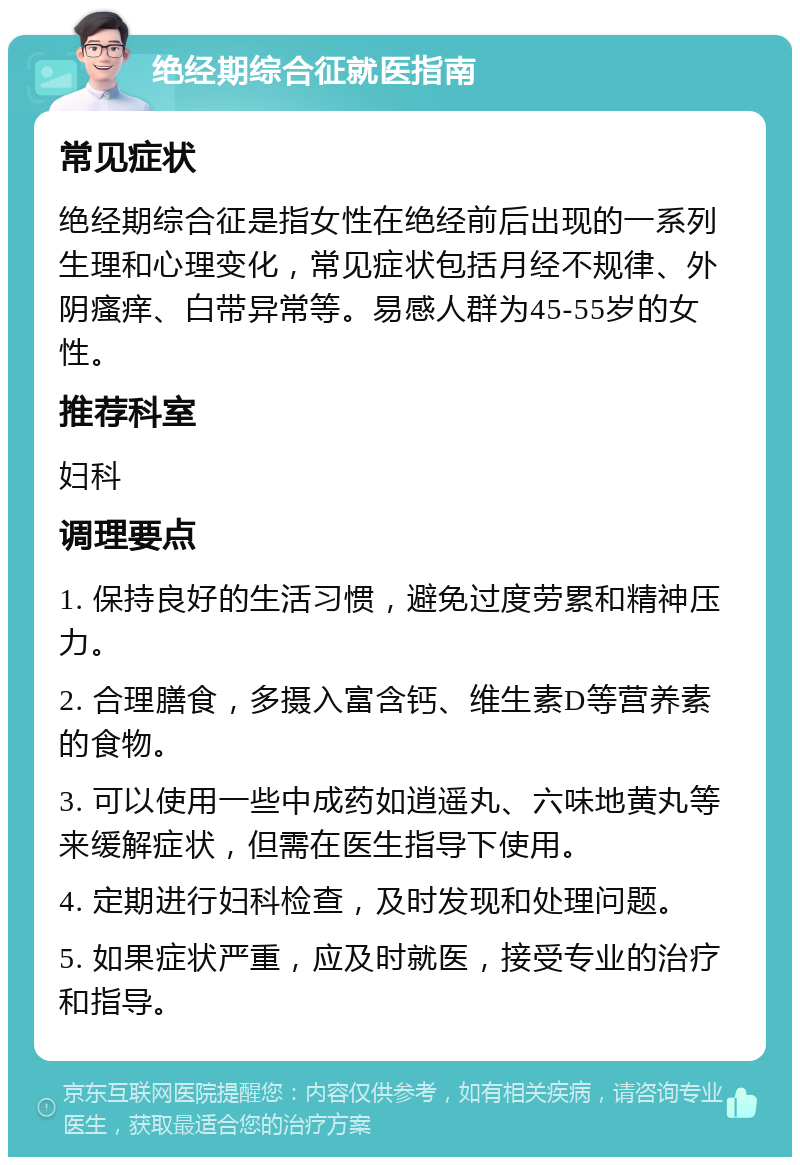 绝经期综合征就医指南 常见症状 绝经期综合征是指女性在绝经前后出现的一系列生理和心理变化，常见症状包括月经不规律、外阴瘙痒、白带异常等。易感人群为45-55岁的女性。 推荐科室 妇科 调理要点 1. 保持良好的生活习惯，避免过度劳累和精神压力。 2. 合理膳食，多摄入富含钙、维生素D等营养素的食物。 3. 可以使用一些中成药如逍遥丸、六味地黄丸等来缓解症状，但需在医生指导下使用。 4. 定期进行妇科检查，及时发现和处理问题。 5. 如果症状严重，应及时就医，接受专业的治疗和指导。