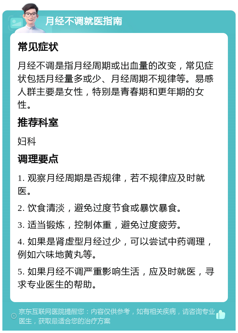 月经不调就医指南 常见症状 月经不调是指月经周期或出血量的改变，常见症状包括月经量多或少、月经周期不规律等。易感人群主要是女性，特别是青春期和更年期的女性。 推荐科室 妇科 调理要点 1. 观察月经周期是否规律，若不规律应及时就医。 2. 饮食清淡，避免过度节食或暴饮暴食。 3. 适当锻炼，控制体重，避免过度疲劳。 4. 如果是肾虚型月经过少，可以尝试中药调理，例如六味地黄丸等。 5. 如果月经不调严重影响生活，应及时就医，寻求专业医生的帮助。