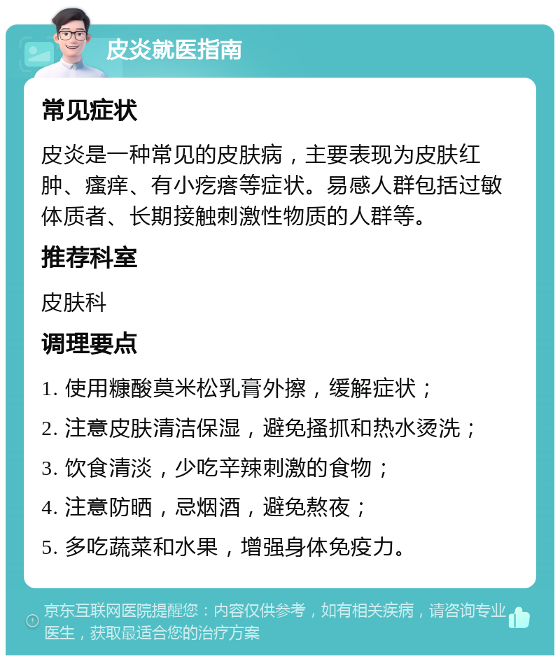 皮炎就医指南 常见症状 皮炎是一种常见的皮肤病，主要表现为皮肤红肿、瘙痒、有小疙瘩等症状。易感人群包括过敏体质者、长期接触刺激性物质的人群等。 推荐科室 皮肤科 调理要点 1. 使用糠酸莫米松乳膏外擦，缓解症状； 2. 注意皮肤清洁保湿，避免搔抓和热水烫洗； 3. 饮食清淡，少吃辛辣刺激的食物； 4. 注意防晒，忌烟酒，避免熬夜； 5. 多吃蔬菜和水果，增强身体免疫力。