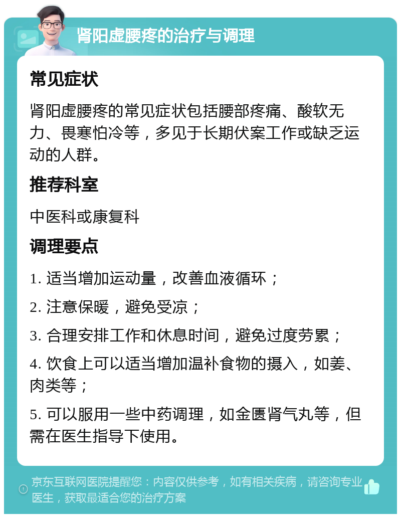 肾阳虚腰疼的治疗与调理 常见症状 肾阳虚腰疼的常见症状包括腰部疼痛、酸软无力、畏寒怕冷等，多见于长期伏案工作或缺乏运动的人群。 推荐科室 中医科或康复科 调理要点 1. 适当增加运动量，改善血液循环； 2. 注意保暖，避免受凉； 3. 合理安排工作和休息时间，避免过度劳累； 4. 饮食上可以适当增加温补食物的摄入，如姜、肉类等； 5. 可以服用一些中药调理，如金匮肾气丸等，但需在医生指导下使用。