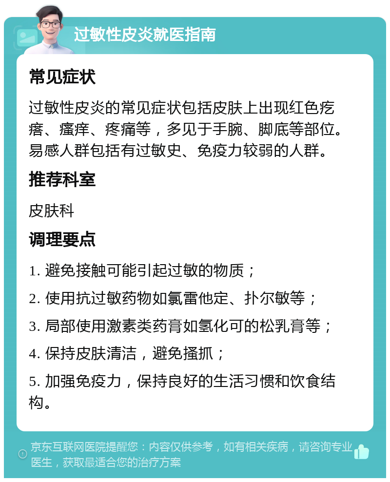 过敏性皮炎就医指南 常见症状 过敏性皮炎的常见症状包括皮肤上出现红色疙瘩、瘙痒、疼痛等，多见于手腕、脚底等部位。易感人群包括有过敏史、免疫力较弱的人群。 推荐科室 皮肤科 调理要点 1. 避免接触可能引起过敏的物质； 2. 使用抗过敏药物如氯雷他定、扑尔敏等； 3. 局部使用激素类药膏如氢化可的松乳膏等； 4. 保持皮肤清洁，避免搔抓； 5. 加强免疫力，保持良好的生活习惯和饮食结构。