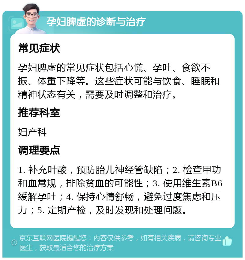 孕妇脾虚的诊断与治疗 常见症状 孕妇脾虚的常见症状包括心慌、孕吐、食欲不振、体重下降等。这些症状可能与饮食、睡眠和精神状态有关，需要及时调整和治疗。 推荐科室 妇产科 调理要点 1. 补充叶酸，预防胎儿神经管缺陷；2. 检查甲功和血常规，排除贫血的可能性；3. 使用维生素B6缓解孕吐；4. 保持心情舒畅，避免过度焦虑和压力；5. 定期产检，及时发现和处理问题。