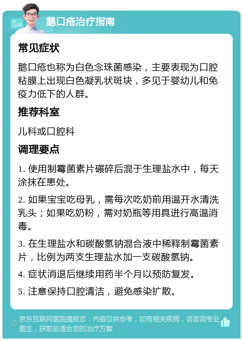 鹅口疮治疗指南 常见症状 鹅口疮也称为白色念珠菌感染，主要表现为口腔粘膜上出现白色凝乳状斑块，多见于婴幼儿和免疫力低下的人群。 推荐科室 儿科或口腔科 调理要点 1. 使用制霉菌素片碾碎后混于生理盐水中，每天涂抹在患处。 2. 如果宝宝吃母乳，需每次吃奶前用温开水清洗乳头；如果吃奶粉，需对奶瓶等用具进行高温消毒。 3. 在生理盐水和碳酸氢钠混合液中稀释制霉菌素片，比例为两支生理盐水加一支碳酸氢钠。 4. 症状消退后继续用药半个月以预防复发。 5. 注意保持口腔清洁，避免感染扩散。