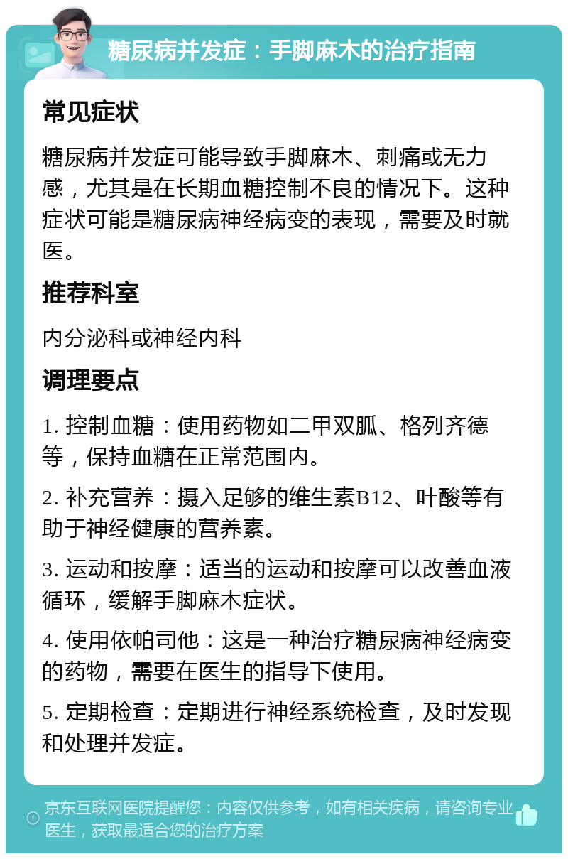 糖尿病并发症：手脚麻木的治疗指南 常见症状 糖尿病并发症可能导致手脚麻木、刺痛或无力感，尤其是在长期血糖控制不良的情况下。这种症状可能是糖尿病神经病变的表现，需要及时就医。 推荐科室 内分泌科或神经内科 调理要点 1. 控制血糖：使用药物如二甲双胍、格列齐德等，保持血糖在正常范围内。 2. 补充营养：摄入足够的维生素B12、叶酸等有助于神经健康的营养素。 3. 运动和按摩：适当的运动和按摩可以改善血液循环，缓解手脚麻木症状。 4. 使用依帕司他：这是一种治疗糖尿病神经病变的药物，需要在医生的指导下使用。 5. 定期检查：定期进行神经系统检查，及时发现和处理并发症。