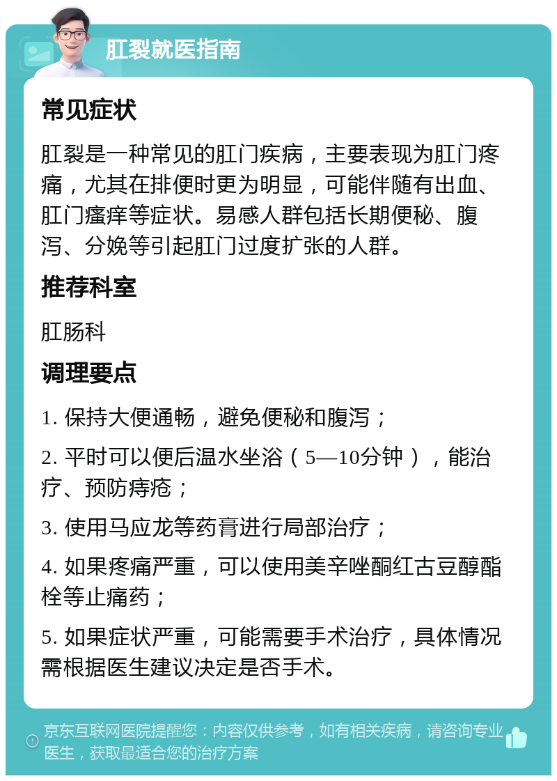 肛裂就医指南 常见症状 肛裂是一种常见的肛门疾病，主要表现为肛门疼痛，尤其在排便时更为明显，可能伴随有出血、肛门瘙痒等症状。易感人群包括长期便秘、腹泻、分娩等引起肛门过度扩张的人群。 推荐科室 肛肠科 调理要点 1. 保持大便通畅，避免便秘和腹泻； 2. 平时可以便后温水坐浴（5—10分钟），能治疗、预防痔疮； 3. 使用马应龙等药膏进行局部治疗； 4. 如果疼痛严重，可以使用美辛唑酮红古豆醇酯栓等止痛药； 5. 如果症状严重，可能需要手术治疗，具体情况需根据医生建议决定是否手术。