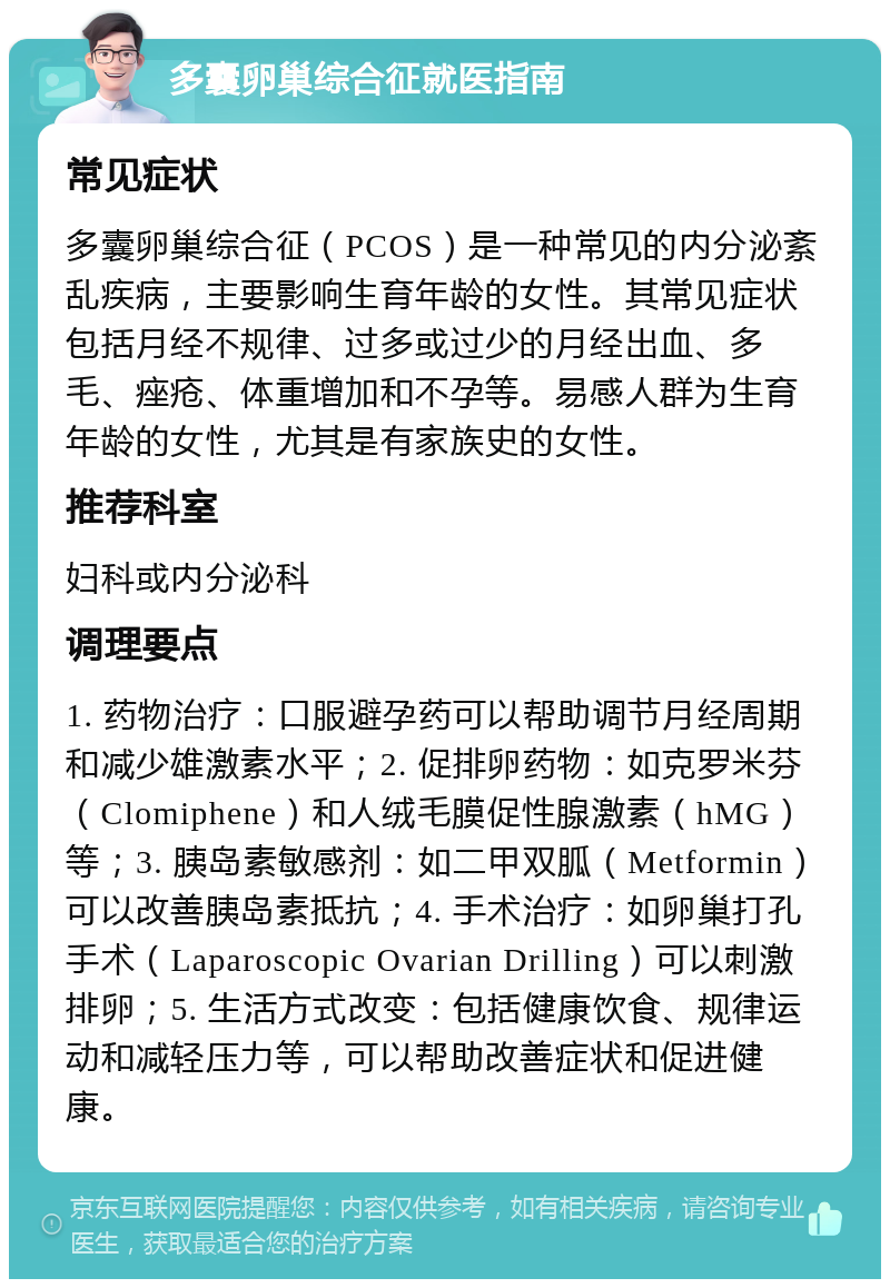 多囊卵巢综合征就医指南 常见症状 多囊卵巢综合征（PCOS）是一种常见的内分泌紊乱疾病，主要影响生育年龄的女性。其常见症状包括月经不规律、过多或过少的月经出血、多毛、痤疮、体重增加和不孕等。易感人群为生育年龄的女性，尤其是有家族史的女性。 推荐科室 妇科或内分泌科 调理要点 1. 药物治疗：口服避孕药可以帮助调节月经周期和减少雄激素水平；2. 促排卵药物：如克罗米芬（Clomiphene）和人绒毛膜促性腺激素（hMG）等；3. 胰岛素敏感剂：如二甲双胍（Metformin）可以改善胰岛素抵抗；4. 手术治疗：如卵巢打孔手术（Laparoscopic Ovarian Drilling）可以刺激排卵；5. 生活方式改变：包括健康饮食、规律运动和减轻压力等，可以帮助改善症状和促进健康。