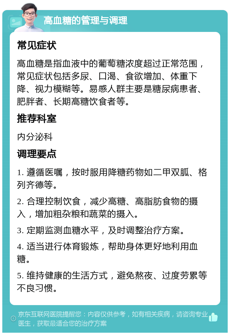 高血糖的管理与调理 常见症状 高血糖是指血液中的葡萄糖浓度超过正常范围，常见症状包括多尿、口渴、食欲增加、体重下降、视力模糊等。易感人群主要是糖尿病患者、肥胖者、长期高糖饮食者等。 推荐科室 内分泌科 调理要点 1. 遵循医嘱，按时服用降糖药物如二甲双胍、格列齐德等。 2. 合理控制饮食，减少高糖、高脂肪食物的摄入，增加粗杂粮和蔬菜的摄入。 3. 定期监测血糖水平，及时调整治疗方案。 4. 适当进行体育锻炼，帮助身体更好地利用血糖。 5. 维持健康的生活方式，避免熬夜、过度劳累等不良习惯。