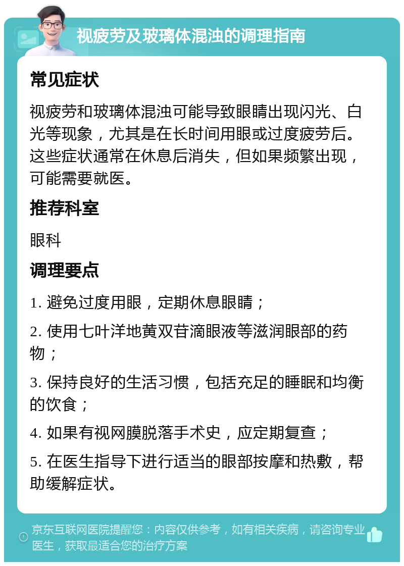 视疲劳及玻璃体混浊的调理指南 常见症状 视疲劳和玻璃体混浊可能导致眼睛出现闪光、白光等现象，尤其是在长时间用眼或过度疲劳后。这些症状通常在休息后消失，但如果频繁出现，可能需要就医。 推荐科室 眼科 调理要点 1. 避免过度用眼，定期休息眼睛； 2. 使用七叶洋地黄双苷滴眼液等滋润眼部的药物； 3. 保持良好的生活习惯，包括充足的睡眠和均衡的饮食； 4. 如果有视网膜脱落手术史，应定期复查； 5. 在医生指导下进行适当的眼部按摩和热敷，帮助缓解症状。