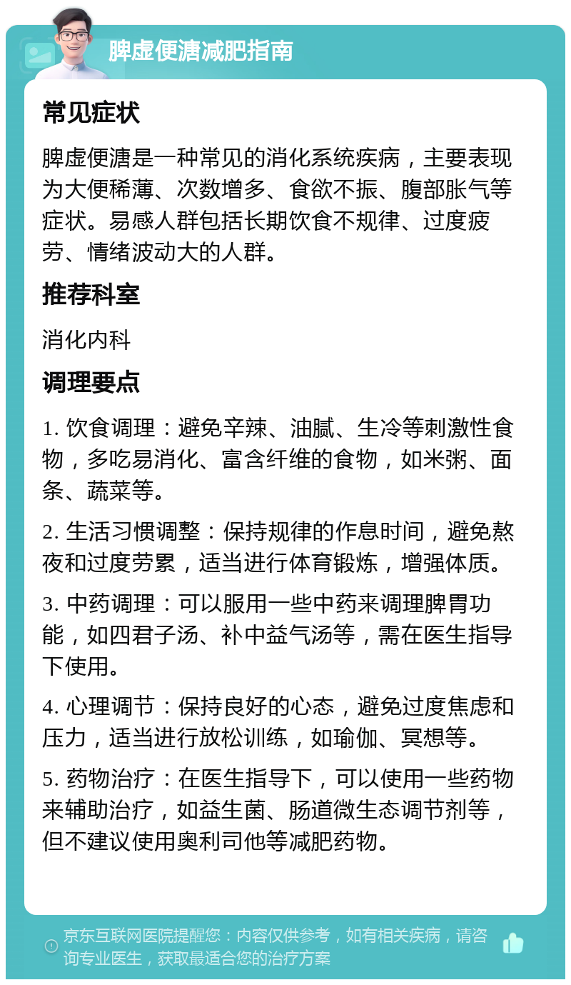 脾虚便溏减肥指南 常见症状 脾虚便溏是一种常见的消化系统疾病，主要表现为大便稀薄、次数增多、食欲不振、腹部胀气等症状。易感人群包括长期饮食不规律、过度疲劳、情绪波动大的人群。 推荐科室 消化内科 调理要点 1. 饮食调理：避免辛辣、油腻、生冷等刺激性食物，多吃易消化、富含纤维的食物，如米粥、面条、蔬菜等。 2. 生活习惯调整：保持规律的作息时间，避免熬夜和过度劳累，适当进行体育锻炼，增强体质。 3. 中药调理：可以服用一些中药来调理脾胃功能，如四君子汤、补中益气汤等，需在医生指导下使用。 4. 心理调节：保持良好的心态，避免过度焦虑和压力，适当进行放松训练，如瑜伽、冥想等。 5. 药物治疗：在医生指导下，可以使用一些药物来辅助治疗，如益生菌、肠道微生态调节剂等，但不建议使用奥利司他等减肥药物。