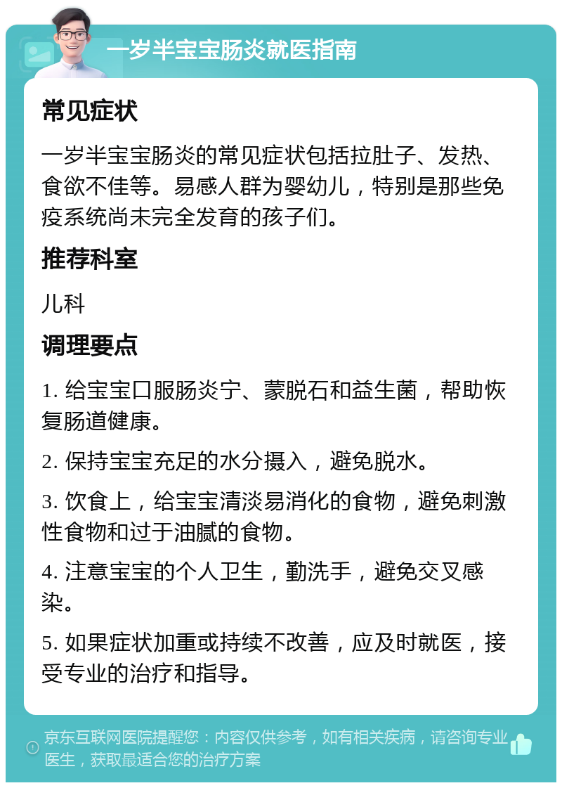 一岁半宝宝肠炎就医指南 常见症状 一岁半宝宝肠炎的常见症状包括拉肚子、发热、食欲不佳等。易感人群为婴幼儿，特别是那些免疫系统尚未完全发育的孩子们。 推荐科室 儿科 调理要点 1. 给宝宝口服肠炎宁、蒙脱石和益生菌，帮助恢复肠道健康。 2. 保持宝宝充足的水分摄入，避免脱水。 3. 饮食上，给宝宝清淡易消化的食物，避免刺激性食物和过于油腻的食物。 4. 注意宝宝的个人卫生，勤洗手，避免交叉感染。 5. 如果症状加重或持续不改善，应及时就医，接受专业的治疗和指导。