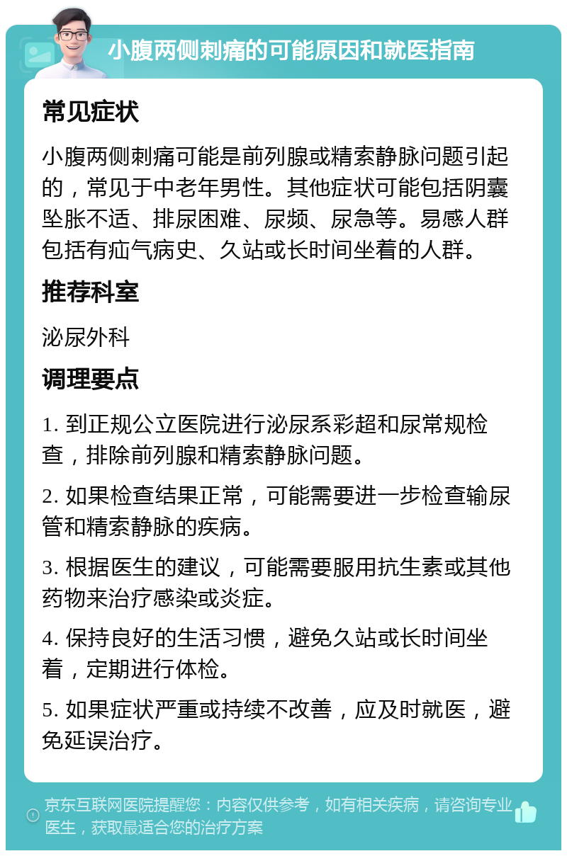 小腹两侧刺痛的可能原因和就医指南 常见症状 小腹两侧刺痛可能是前列腺或精索静脉问题引起的，常见于中老年男性。其他症状可能包括阴囊坠胀不适、排尿困难、尿频、尿急等。易感人群包括有疝气病史、久站或长时间坐着的人群。 推荐科室 泌尿外科 调理要点 1. 到正规公立医院进行泌尿系彩超和尿常规检查，排除前列腺和精索静脉问题。 2. 如果检查结果正常，可能需要进一步检查输尿管和精索静脉的疾病。 3. 根据医生的建议，可能需要服用抗生素或其他药物来治疗感染或炎症。 4. 保持良好的生活习惯，避免久站或长时间坐着，定期进行体检。 5. 如果症状严重或持续不改善，应及时就医，避免延误治疗。