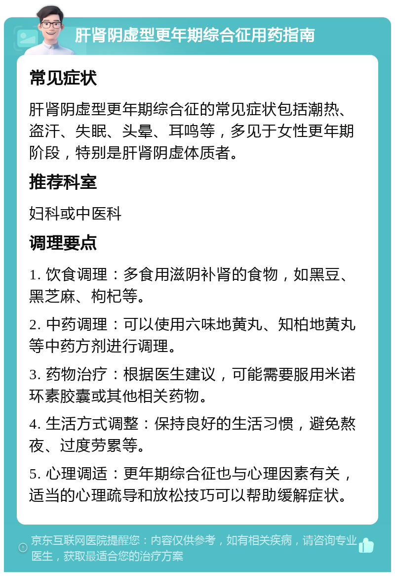 肝肾阴虚型更年期综合征用药指南 常见症状 肝肾阴虚型更年期综合征的常见症状包括潮热、盗汗、失眠、头晕、耳鸣等，多见于女性更年期阶段，特别是肝肾阴虚体质者。 推荐科室 妇科或中医科 调理要点 1. 饮食调理：多食用滋阴补肾的食物，如黑豆、黑芝麻、枸杞等。 2. 中药调理：可以使用六味地黄丸、知柏地黄丸等中药方剂进行调理。 3. 药物治疗：根据医生建议，可能需要服用米诺环素胶囊或其他相关药物。 4. 生活方式调整：保持良好的生活习惯，避免熬夜、过度劳累等。 5. 心理调适：更年期综合征也与心理因素有关，适当的心理疏导和放松技巧可以帮助缓解症状。