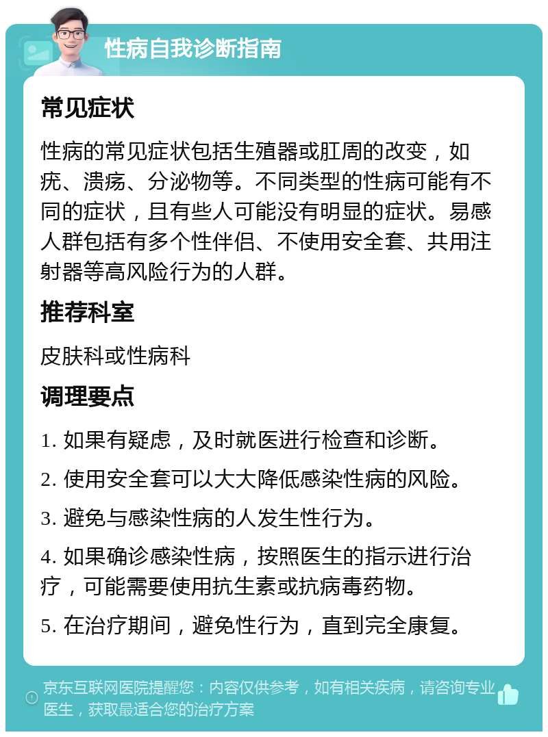 性病自我诊断指南 常见症状 性病的常见症状包括生殖器或肛周的改变，如疣、溃疡、分泌物等。不同类型的性病可能有不同的症状，且有些人可能没有明显的症状。易感人群包括有多个性伴侣、不使用安全套、共用注射器等高风险行为的人群。 推荐科室 皮肤科或性病科 调理要点 1. 如果有疑虑，及时就医进行检查和诊断。 2. 使用安全套可以大大降低感染性病的风险。 3. 避免与感染性病的人发生性行为。 4. 如果确诊感染性病，按照医生的指示进行治疗，可能需要使用抗生素或抗病毒药物。 5. 在治疗期间，避免性行为，直到完全康复。